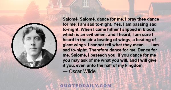 Salomé, Salomé, dance for me. I pray thee dance for me. I am sad to-night. Yes, I am passing sad to-night. When I came hither I slipped in blood, which is an evil omen; and I heard, I am sure I heard in the air a