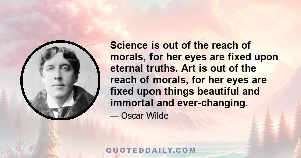 Science is out of the reach of morals, for her eyes are fixed upon eternal truths. Art is out of the reach of morals, for her eyes are fixed upon things beautiful and immortal and ever-changing.