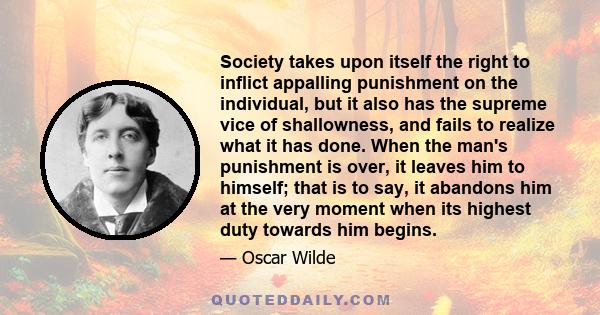 Society takes upon itself the right to inflict appalling punishment on the individual, but it also has the supreme vice of shallowness, and fails to realize what it has done. When the man's punishment is over, it leaves