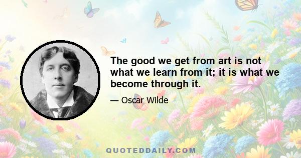 The good we get from art is not what we learn from it; it is what we become through it.