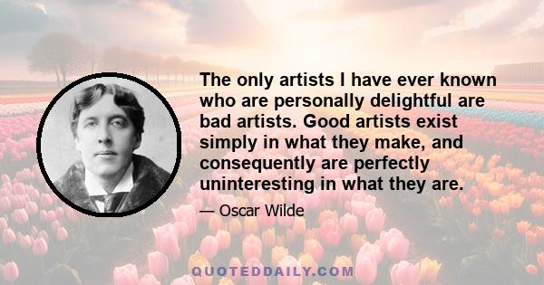 The only artists I have ever known who are personally delightful are bad artists. Good artists exist simply in what they make, and consequently are perfectly uninteresting in what they are.