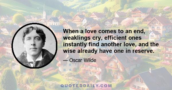 When a love comes to an end, weaklings cry, efficient ones instantly find another love, and the wise already have one in reserve.