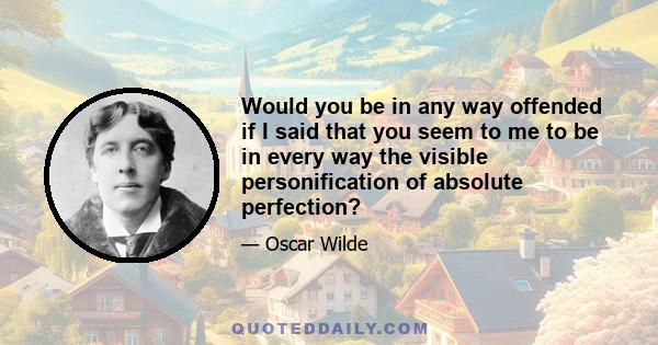 Would you be in any way offended if I said that you seem to me to be in every way the visible personification of absolute perfection?