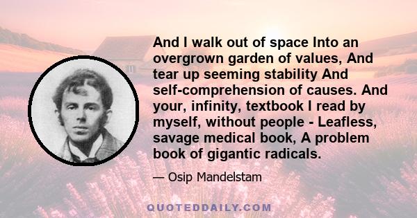 And I walk out of space Into an overgrown garden of values, And tear up seeming stability And self-comprehension of causes. And your, infinity, textbook I read by myself, without people - Leafless, savage medical book,