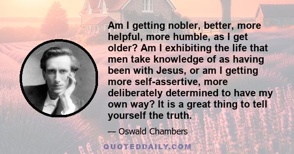 Am I getting nobler, better, more helpful, more humble, as I get older? Am I exhibiting the life that men take knowledge of as having been with Jesus, or am I getting more self-assertive, more deliberately determined to