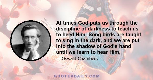 At times God puts us through the discipline of darkness to teach us to heed Him. Song birds are taught to sing in the dark, and we are put into the shadow of God’s hand until we learn to hear Him.
