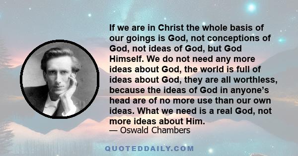 If we are in Christ the whole basis of our goings is God, not conceptions of God, not ideas of God, but God Himself. We do not need any more ideas about God, the world is full of ideas about God, they are all worthless,
