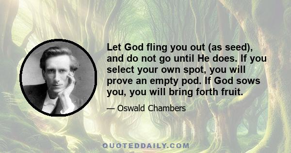 Let God fling you out (as seed), and do not go until He does. If you select your own spot, you will prove an empty pod. If God sows you, you will bring forth fruit.