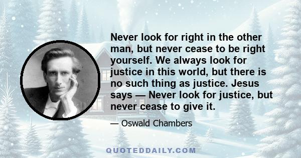 Never look for right in the other man, but never cease to be right yourself. We always look for justice in this world, but there is no such thing as justice. Jesus says — Never look for justice, but never cease to give