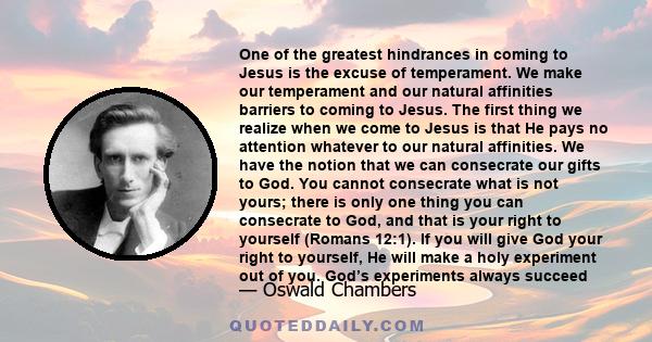One of the greatest hindrances in coming to Jesus is the excuse of temperament. We make our temperament and our natural affinities barriers to coming to Jesus. The first thing we realize when we come to Jesus is that He