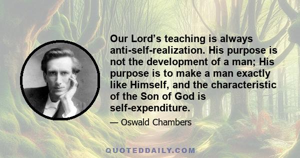 Our Lord’s teaching is always anti-self-realization. His purpose is not the development of a man; His purpose is to make a man exactly like Himself, and the characteristic of the Son of God is self-expenditure.