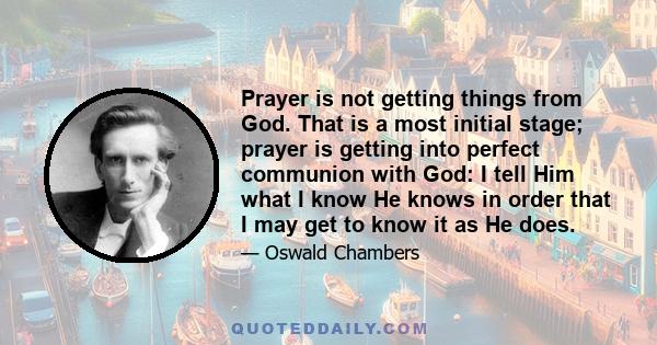 Prayer is not getting things from God. That is a most initial stage; prayer is getting into perfect communion with God: I tell Him what I know He knows in order that I may get to know it as He does.