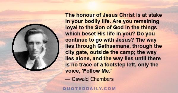 The honour of Jesus Christ is at stake in your bodily life. Are you remaining loyal to the Son of God in the things which beset His life in you? Do you continue to go with Jesus? The way lies through Gethsemane, through