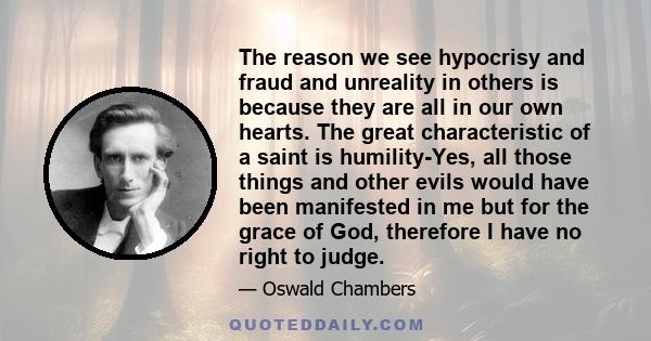 The reason we see hypocrisy and fraud and unreality in others is because they are all in our own hearts. The great characteristic of a saint is humility-Yes, all those things and other evils would have been manifested