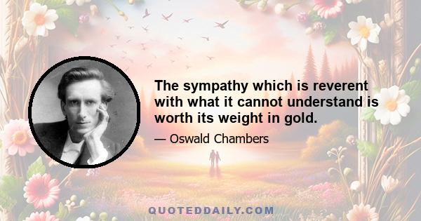 The sympathy which is reverent with what it cannot understand is worth its weight in gold.