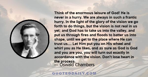 Think of the enormous leisure of God! He is never in a hurry. We are always in such a frantic hurry. In the light of the glory of the vision we go forth to do things, but the vision is not real in us yet; and God has to