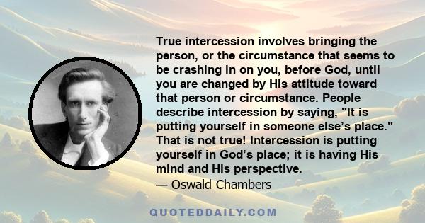 True intercession involves bringing the person, or the circumstance that seems to be crashing in on you, before God, until you are changed by His attitude toward that person or circumstance. People describe intercession