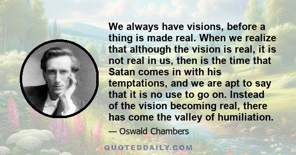 We always have visions, before a thing is made real. When we realize that although the vision is real, it is not real in us, then is the time that Satan comes in with his temptations, and we are apt to say that it is no