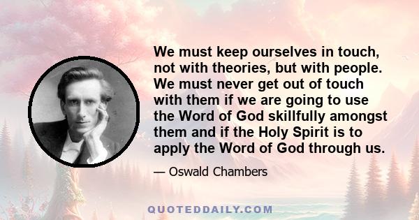 We must keep ourselves in touch, not with theories, but with people. We must never get out of touch with them if we are going to use the Word of God skillfully amongst them and if the Holy Spirit is to apply the Word of