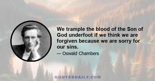 We trample the blood of the Son of God underfoot if we think we are forgiven because we are sorry for our sins. The only reason for the forgiveness of our sins by God, and the infinite depth of His promise to forget