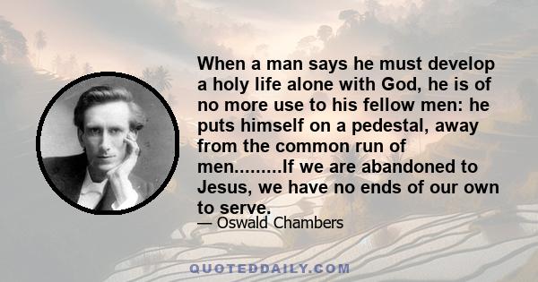 When a man says he must develop a holy life alone with God, he is of no more use to his fellow men: he puts himself on a pedestal, away from the common run of men.........If we are abandoned to Jesus, we have no ends of