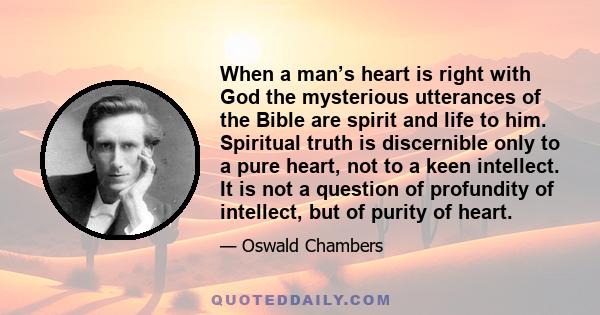 When a man’s heart is right with God the mysterious utterances of the Bible are spirit and life to him. Spiritual truth is discernible only to a pure heart, not to a keen intellect. It is not a question of profundity of