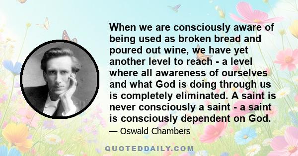 When we are consciously aware of being used as broken bread and poured out wine, we have yet another level to reach - a level where all awareness of ourselves and what God is doing through us is completely eliminated. A