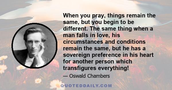 When you pray, things remain the same, but you begin to be different. The same thing when a man falls in love, his circumstances and conditions remain the same, but he has a sovereign preference in his heart for another
