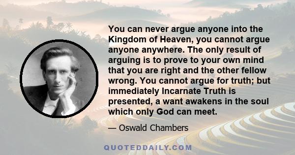 You can never argue anyone into the Kingdom of Heaven, you cannot argue anyone anywhere. The only result of arguing is to prove to your own mind that you are right and the other fellow wrong. You cannot argue for truth;