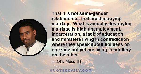 That it is not same-gender relationships that are destroying marriage. What is actually destroying marriage is high unemployment, incarceration, a lack of education and ministers living in contradiction where they speak