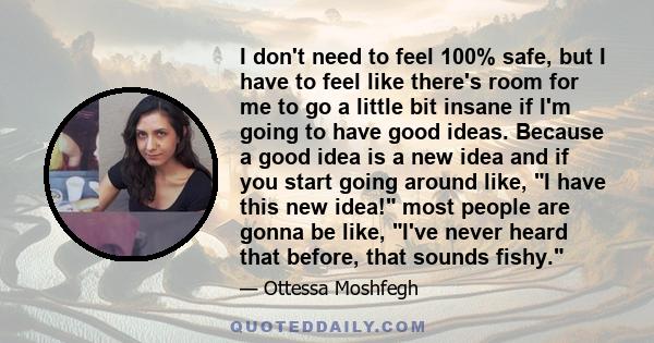 I don't need to feel 100% safe, but I have to feel like there's room for me to go a little bit insane if I'm going to have good ideas. Because a good idea is a new idea and if you start going around like, I have this