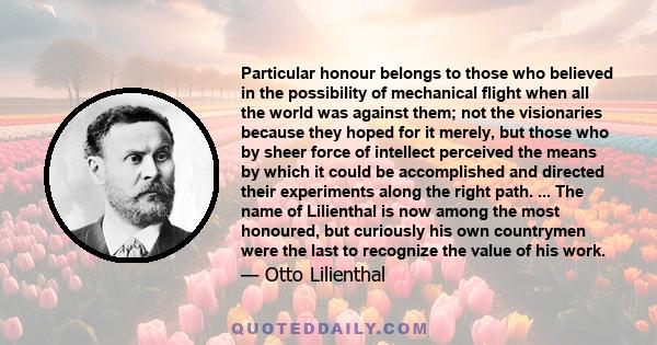 Particular honour belongs to those who believed in the possibility of mechanical flight when all the world was against them; not the visionaries because they hoped for it merely, but those who by sheer force of
