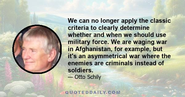 We can no longer apply the classic criteria to clearly determine whether and when we should use military force. We are waging war in Afghanistan, for example, but it's an asymmetrical war where the enemies are criminals