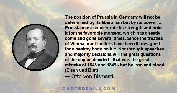 The position of Prussia in Germany will not be determined by its liberalism but by its power ... Prussia must concentrate its strength and hold it for the favorable moment, which has already come and gone several times.