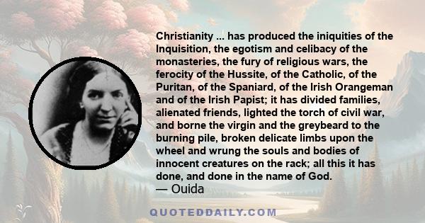 Christianity ... has produced the iniquities of the Inquisition, the egotism and celibacy of the monasteries, the fury of religious wars, the ferocity of the Hussite, of the Catholic, of the Puritan, of the Spaniard, of