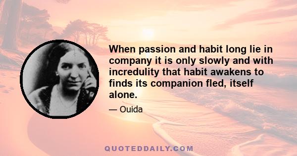 When passion and habit long lie in company it is only slowly and with incredulity that habit awakens to finds its companion fled, itself alone.