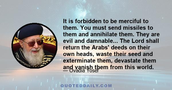 It is forbidden to be merciful to them. You must send missiles to them and annihilate them. They are evil and damnable... The Lord shall return the Arabs' deeds on their own heads, waste their seed and exterminate them,