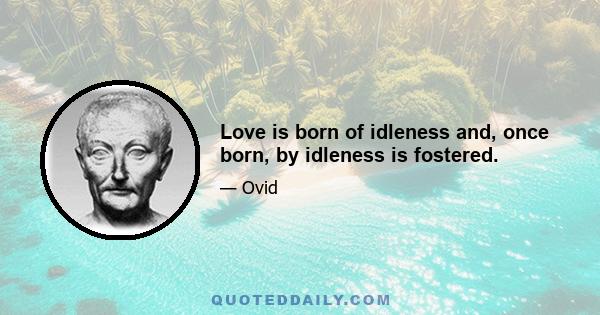 Love is born of idleness and, once born, by idleness is fostered.