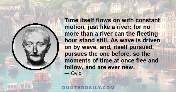 Time itself flows on with constant motion, just like a river: for no more than a river can the fleeting hour stand still. As wave is driven on by wave, and, itself pursued, pursues the one before, so the moments of time