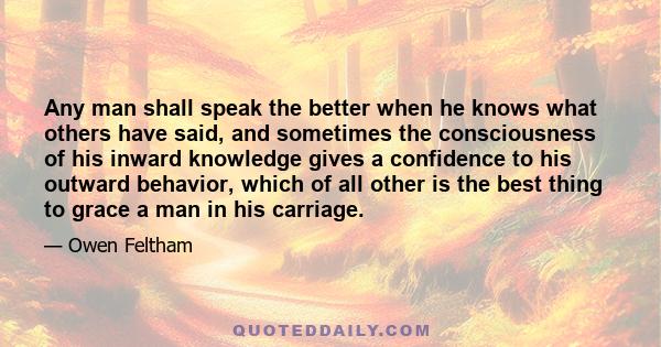 Any man shall speak the better when he knows what others have said, and sometimes the consciousness of his inward knowledge gives a confidence to his outward behavior, which of all other is the best thing to grace a man