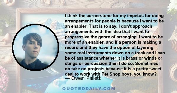 I think the cornerstone for my impetus for doing arrangements for people is because I want to be an enabler. That is to say, I don't approach arrangements with the idea that I want to progressive the genre of arranging.