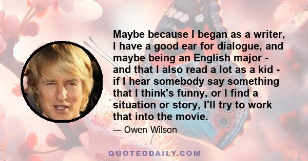 Maybe because I began as a writer, I have a good ear for dialogue, and maybe being an English major - and that I also read a lot as a kid - if I hear somebody say something that I think's funny, or I find a situation or
