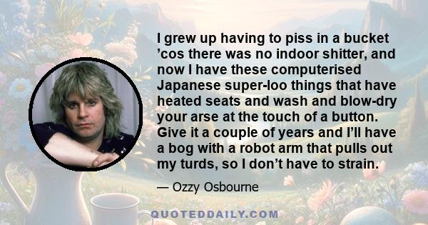 I grew up having to piss in a bucket ’cos there was no indoor shitter, and now I have these computerised Japanese super-loo things that have heated seats and wash and blow-dry your arse at the touch of a button. Give it