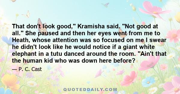 That don't look good, Kramisha said. Not good at all. She paused and then her eyes went from me to Heath, whose attention was so focused on me I swear he didn't look like he would notice if a giant white elephant in a