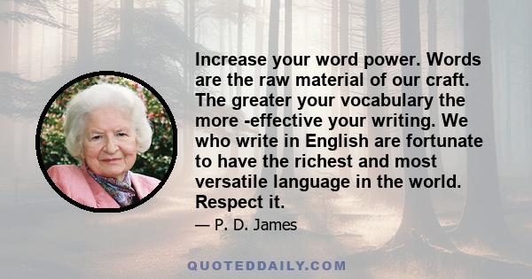 Increase your word power. Words are the raw material of our craft. The greater your vocabulary the more effective your writing. We who write in English are fortunate to have the richest and most versatile language in