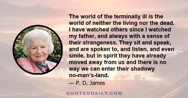 The world of the terminally ill is the world of neither the living nor the dead. I have watched others since I watched my father, and always with a sense of their strangeness. They sit and speak, and are spoken to, and