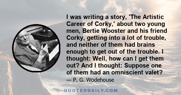 I was writing a story, 'The Artistic Career of Corky,' about two young men, Bertie Wooster and his friend Corky, getting into a lot of trouble, and neither of them had brains enough to get out of the trouble. I thought: