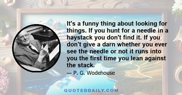 It's a funny thing about looking for things. If you hunt for a needle in a haystack you don't find it. If you don't give a darn whether you ever see the needle or not it runs into you the first time you lean against the