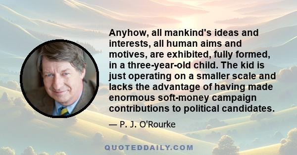Anyhow, all mankind's ideas and interests, all human aims and motives, are exhibited, fully formed, in a three-year-old child. The kid is just operating on a smaller scale and lacks the advantage of having made enormous