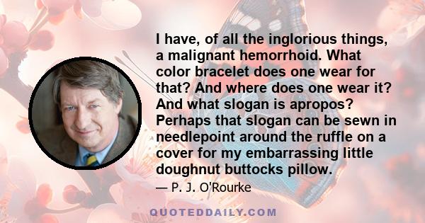 I have, of all the inglorious things, a malignant hemorrhoid. What color bracelet does one wear for that? And where does one wear it? And what slogan is apropos? Perhaps that slogan can be sewn in needlepoint around the